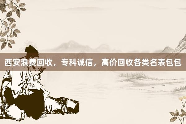 西安浪费回收，专科诚信，高价回收各类名表包包